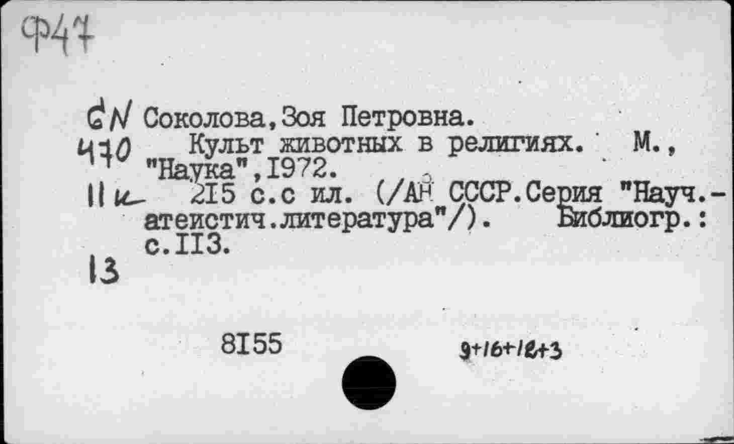 ﻿w
Č/7 Соколова, Зоя Петровна.
Й1/) Культ животных в религиях. ' М., "Наука", 1972.	//О
Hk- 215 с.с ил. (/АР СССР.Серій "Науч.-атеистич.литература"/).	Библиогр.:
с. ИЗ.
13
8155
